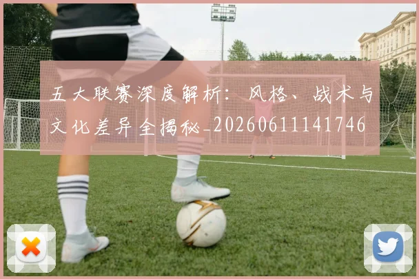 五大联赛深度解析：风格、战术与文化差异全揭秘_20260611141746