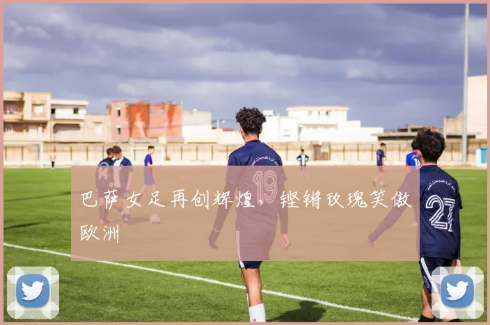 巴萨女足再创辉煌，铿锵玫瑰笑傲欧洲
