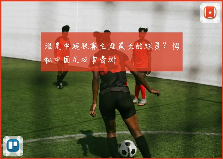 谁是中超联赛生涯最长的球员？揭秘中国足坛常青树