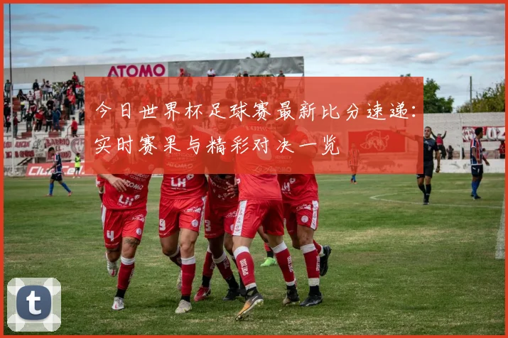 今日世界杯足球赛最新比分速递：实时赛果与精彩对决一览