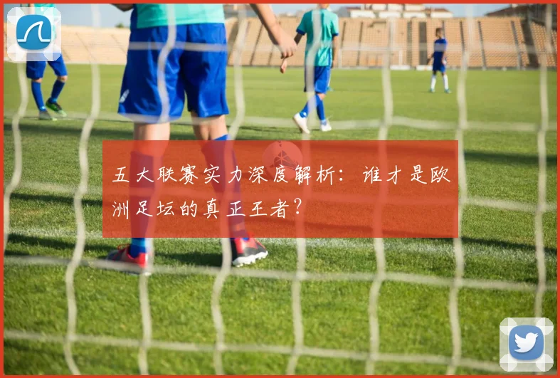 五大联赛实力深度解析：谁才是欧洲足坛的真正王者？