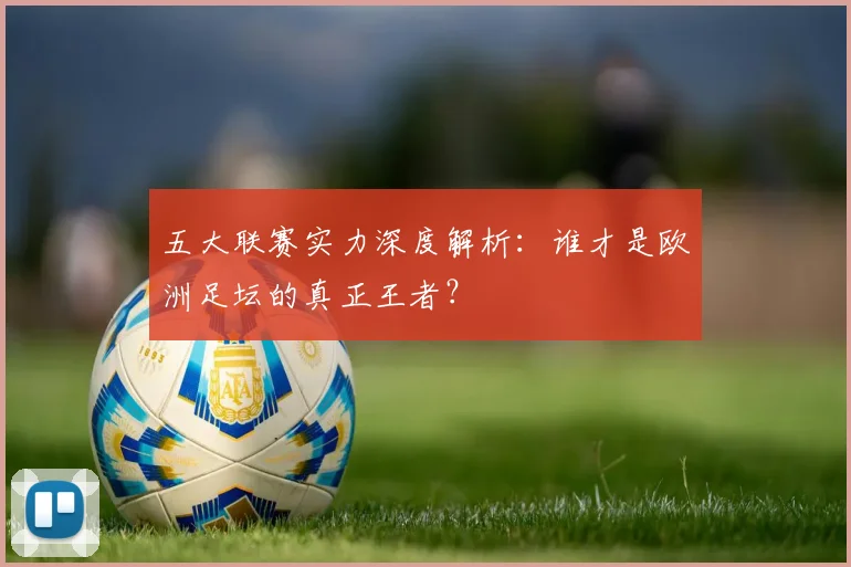 五大联赛实力深度解析：谁才是欧洲足坛的真正王者？