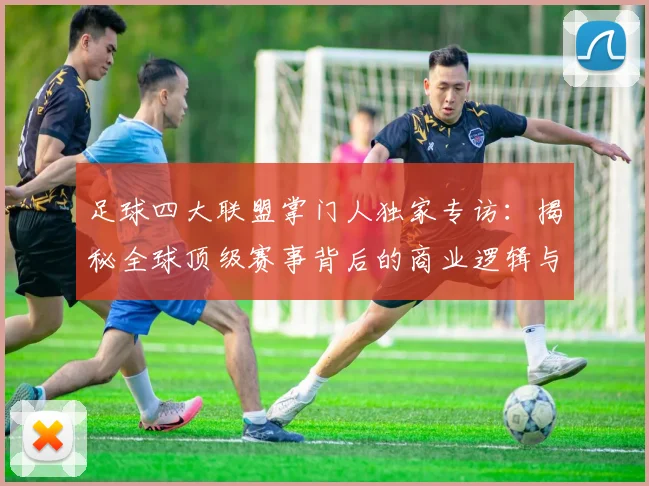 足球四大联盟掌门人独家专访：揭秘全球顶级赛事背后的商业逻辑与未来战略